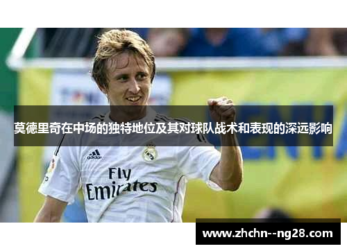 莫德里奇在中场的独特地位及其对球队战术和表现的深远影响